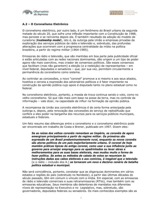 3
A.2 – O Coronelismo Eletrônico
O coronelismo eletrônico, por outro lado, é um fenômeno do Brasil urbano da segunda
metade do século 20, que sofre uma inflexão importante com a Constituição de 1988,
mas persiste e se reinventa depois ela. É também resultado da adoção do modelo de
curadoria (trusteeship model), isto é, da outorga pela União a empresas privadas da
exploração dos serviços públicos de rádio e televisão e, sobretudo, das profundas
alterações que ocorreram com a progressiva centralidade da mídia na política
brasileira, a partir do regime militar (1964-1985).
Emissoras de rádio e televisão, que são mantidas em boa parte pela publicidade oficial
e estão articuladas com as redes nacionais dominantes, dão origem a um tipo de poder
agora não mais coercitivo, mas criador de consensos políticos. São esses consensos
que facilitam (mas não garantem) a eleição (e a reeleição) de representantes – em
nível federal, deputados e senadores – que, por sua vez, permitem circularmente a
permanência do coronelismo como sistema.
Ao controlar as concessões, o novo “coronel” promove a si mesmo e aos seus aliados,
hostiliza e cerceia a expressão dos adversários políticos e é fator importante na
construção da opinião pública cujo apoio é disputado tanto no plano estadual como no
federal.
No coronelismo eletrônico, portanto, a moeda de troca continua sendo o voto, como no
velho coronelismo. Só que não mais com base na posse da terra, mas no controle da
informação – vale dizer, na capacidade de influir na formação da opinião pública.
A recompensa da União aos coronéis eletrônicos é de certa forma antecipada pela
outorga e, depois, pela renovação das concessões do serviço de radiodifusão que
confere a eles poder na barganha dos recursos para os serviços públicos municipais,
estaduais e federais.
Um feliz resumo das diferenças entre o coronelismo e o coronelismo eletrônico pode
ser encontrado em trabalho de Costa e Brener, publicado em 1997. Dizem eles:
Se as raízes dos velhos coronéis remontam ao Império, os coronéis de agora
emergiram principalmente a partir do regime militar. Os primeiros são
expressão de um Brasil predominantemente rural, enquanto os novos coronéis
são atores políticos de um país majoritariamente urbano. O coronel de hoje
mantém práticas típicas do antigo coronel, como usar a sua influência junto ao
governo para arranjar emprego para os apadrinhados ou levar obras e
melhoramentos para as suas bases eleitorais, mas mudou muito a forma de
fazer política. Se antes os métodos de cabala de votos se resumiam às
instruções dadas aos cabos eleitorais e aos comícios, é inegável que a televisão
[e o rádio – inclusão dos A.] se tornaram um novo e decisivo cenário da batalha
política estadual e municipal.
Não será coincidência, portanto, constatar que as oligarquias dominantes em vários
estados e regiões do país (sobretudo no Nordeste), a partir das últimas décadas do
século passado, têm em comum o vínculo com a mídia. Em especial, com as emissoras
de rádio e televisão comerciais e suas retransmissoras (RTVs), mas também com as
emissoras educativas. Seus membros são detentores de mandatos nos diferentes
níveis de representação no Executivo e no Legislativo, mas, sobretudo, são
governadores, deputados federais ou senadores. Os mais conhecidos exemplos são as
 