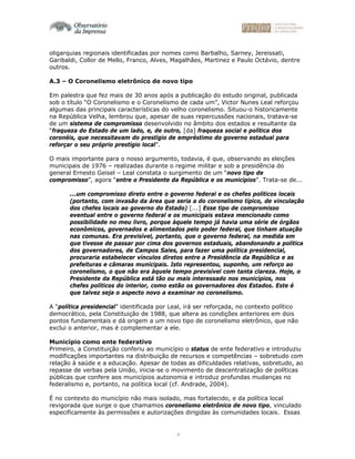 4
oligarquias regionais identificadas por nomes como Barbalho, Sarney, Jereissati,
Garibaldi, Collor de Mello, Franco, Alves, Magalhães, Martinez e Paulo Octávio, dentre
outros.
A.3 – O Coronelismo eletrônico de novo tipo
Em palestra que fez mais de 30 anos após a publicação do estudo original, publicada
sob o título “O Coronelismo e o Coronelismo de cada um”, Victor Nunes Leal reforçou
algumas das principais características do velho coronelismo. Situou-o historicamente
na República Velha, lembrou que, apesar de suas repercussões nacionais, tratava-se
de um sistema de compromisso desenvolvido no âmbito dos estados e resultante da
“fraqueza do Estado de um lado, e, de outro, [da] fraqueza social e política dos
coronéis, que necessitavam do prestígio de empréstimo do governo estadual para
reforçar o seu próprio prestígio local”.
O mais importante para o nosso argumento, todavia, é que, observando as eleições
municipais de 1976 – realizadas durante o regime militar e sob a presidência do
general Ernesto Geisel – Leal constata o surgimento de um “novo tipo de
compromisso”, agora “entre o Presidente da República e os municípios”. Trata-se de...
...um compromisso direto entre o governo federal e os chefes políticos locais
(portanto, com invasão da área que seria a do coronelismo típico, de vinculação
dos chefes locais ao governo do Estado) [...] Esse tipo de compromisso
eventual entre o governo federal e os municipais estava mencionado como
possibilidade no meu livro, porque àquele tempo já havia uma série de órgãos
econômicos, governados e alimentados pelo poder federal, que tinham atuação
nas comunas. Era previsível, portanto, que o governo federal, na medida em
que tivesse de passar por cima dos governos estaduais, abandonando a política
dos governadores, de Campos Sales, para fazer uma política presidencial,
procuraria estabelecer vínculos diretos entre a Presidência da República e as
prefeituras e câmaras municipais. Isto representou, suponho, um reforço ao
coronelismo, o que não era àquele tempo previsível com tanta clareza. Hoje, o
Presidente da República está tão ou mais interessado nos municípios, nos
chefes políticos do interior, como estão os governadores dos Estados. Este é
que talvez seja o aspecto novo a examinar no coronelismo.
A “política presidencial” identificada por Leal, irá ser reforçada, no contexto político
democrático, pela Constituição de 1988, que altera as condições anteriores em dois
pontos fundamentais e dá origem a um novo tipo de coronelismo eletrônico, que não
exclui o anterior, mas é complementar a ele.
Município como ente federativo
Primeiro, a Constituição conferiu ao município o status de ente federativo e introduziu
modificações importantes na distribuição de recursos e competências – sobretudo com
relação à saúde e a educação. Apesar de todas as dificuldades relativas, sobretudo, ao
repasse de verbas pela União, inicia-se o movimento de descentralização de políticas
públicas que confere aos municípios autonomia e introduz profundas mudanças no
federalismo e, portanto, na política local (cf. Andrade, 2004).
É no contexto do município não mais isolado, mas fortalecido, e da política local
revigorada que surge o que chamamos coronelismo eletrônico de novo tipo, vinculado
especificamente às permissões e autorizações dirigidas às comunidades locais. Essas
 
