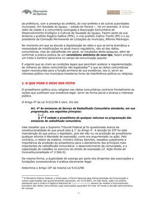 51
da prefeitura, com a presença do prefeito, do vice-prefeito e de outras autoridades
municipais. Em Saudade do Iguaçu – estado do Paraná – há um exemplo. A única
rádio da cidade é a comunitária outorgada à Associação Comunitária de
Desenvolvimento Ecológico e Cultural de Saudade do Iguaçu. Fazem parte da sua
diretoria o prefeito Rogério Gallina (PPS), o vice-prefeito Ivalino Trento (PP) e o ex-
presidente da Comissão Permanente de Licitações do município, Alfonso Marangon.
No momento em que se discute a digitalização do rádio e que se torna dramática a
necessidade de modificações no atual marco regulatório, não só das rádios
comunitárias, mas da radiodifusão em geral, os resultados desta pesquisa, além de
confirmar a prática política de um coronelismo eletrônico de novo tipo, fazem emergir
um triste e sombrio panorama no campo da comunicação popular.
É urgente que se criem as condições legais que permitam acelerar a regulamentação
de milhares de rádios comunitárias não legalizadas34
e que as rádios comunitárias
sejam reconduzidas para a função primeira de sua existência, isto é, servir ao
interesse público nos municípios brasileiros livres de interferência política ou religiosa.
J. O QUE PODE E DEVE SER FEITO
O proselitismo político e/ou religioso nas rádios comunitárias contraria frontalmente as
razões que justificam sua existência legal: servir de forma plural e diversa o interesse
público.
O Artigo 4º da Lei 9.612/98 é claro. Diz ele:
Art. 4º As emissoras do Serviço de Radiodifusão Comunitária atenderão, em sua
programação, aos seguintes princípios:
(...)
§ 1º É vedado o proselitismo de qualquer natureza na programação das
emissoras de radiodifusão comunitária.
Vale ressaltar que o Supremo Tribunal Federal já foi questionado acerca da
constitucionalidade do que prevê este § 1º
do Artigo 4º
. A decisão do STF foi pela
manutenção do que previu o legislador, pois ele não viu na proibição do proselitismo
qualquer afronta à liberdade de expressão, como era argumentado na ação. Pelo
contrário, o relator da matéria, ministro Sidney Sanches, ressaltou justamente a
importância da proibição do proselitismo para o atendimento dos princípios mais
importantes da radiodifusão comunitária: o desenvolvimento da comunidade, e a
capacitação de cidadãos no exercício do direito de expressão (cf. Ação Direta de
Inconstitucionalidade nº 2.566-0).
Da mesma forma, a duplicidade de outorga por parte dos dirigentes das associações e
fundações concessionárias é prática claramente ilegal.
Determina o Artigo 10º da mesma Lei 9.612/98:
34
O Ministério Público Federal, o Intervozes, o Fórum Nacional pela Democratização da Comunicação e
outras organizações não-governamentais ajuizaram, em 21/5/2007, em São Paulo, ação civil pública
pleiteando que a União e a Agência Nacional de Telecomunicações deixem de impedir o funcionamento
provisório das rádios comunitárias cujas associações aguardam há mais 18 meses a decisão administrativa
de outorga.
 
