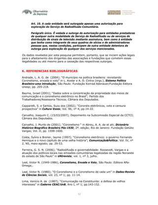 52
Art. 10. A cada entidade será outorgada apenas uma autorização para
exploração do Serviço de Radiodifusão Comunitária.
Parágrafo único. É vedada a outorga de autorização para entidades prestadoras
de qualquer outra modalidade de Serviço de Radiodifusão ou de serviços de
distribuição de sinais de televisão mediante assinatura, bem como à entidade
que tenha como integrante de seus quadros de sócios e de administradores
pessoas que, nestas condições, participem de outra entidade detentora de
outorga para exploração de qualquer dos serviços mencionados.
Os dados revelados por esta pesquisa permitem, portanto, que se iniciem ações legais
para o afastamento dos dirigentes das associações e fundações que cometem essas
ilegalidades ou até mesmo para a cassação das respectivas outorgas.
K. REFERENCIAS BIBLIOGRÁFICAS
Andrade, L. A. G. de (2004); “O município na política brasileira: revisitando
Coronelismo, enxada e voto” in L. Avelar e A. O. Cintra (orgs.), Sistema Político
Brasileiro-uma introdução; São Paulo: Fundação Konrad Adenauer/Fundação Editora
Unesp; pp. 205-218.
Bayma, Israel (2001); “Dados sobre a concentração da propriedade dos meios de
comunicação e o coronelismo eletrônico no Brasil”; Partido dos
Trabalhadores/Assessoria Técnica; Câmara dos Deputados.
Capparelli, S. e Santos, Suzy dos (2002); “Coronéis eletrônicos, voto e censura
prospectiva” in Cultura Vozes; Vol. 96; nº 4; pp.14-22.
Carvalho, Joaquim C. (15/03/2007); Depoimento na Subcomissão Especial da CCTCI;
Câmara dos Deputados.
Carvalho, J. Murilo de (2001); “Coronelismo “ in Abreu, A. A. de et alii; Dicionário
Histórico-Biográfico Brasileiro Pós-1930; 2ª. edição; Rio de Janeiro: Fundação Getúlio
Vargas; Vol. II, pp. 1598-1600.
Costa, Sylvio e Brener, Jayme (1997); “Coronelismo eletrônico: o governo Fernando
Henrique e o novo capítulo de uma velha história”; Comunicação&Política; Vol. IV, nº
2, NS, maio-agosto; pp. 29-53.
Ferreira, G. S. N. (2006); “Radiodifusão e governabilidade: Roosevelt, Vargas e a
atuação dos políticos locais nas emissões comunitárias legalizadas da região Noroeste
do estado de São Paulo” in UNIrevista; vol. 1, nº 3, julho.
Leal, Victor N. (1949-1986), Coronelismo, Enxada e Voto; São Paulo: Editora Alfa-
Omega;.
Leal, Victor N. (1980); “O Coronelismo e o Coronelismo de cada um” in Dados-Revista
de Ciências Sociais, vol. 23, nº 1; pp. 11-14.
Lima, Venício A. de (1987); “Comunicação na Constituinte: a defesa de velhos
interesses” in Caderno CEAC/UnB, Ano I, nº 1; pp.143-152.
 