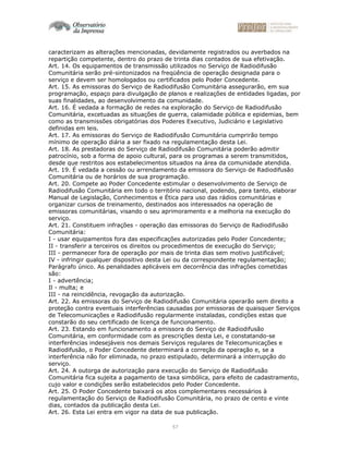 57
caracterizam as alterações mencionadas, devidamente registrados ou averbados na
repartição competente, dentro do prazo de trinta dias contados de sua efetivação.
Art. 14. Os equipamentos de transmissão utilizados no Serviço de Radiodifusão
Comunitária serão pré-sintonizados na freqüência de operação designada para o
serviço e devem ser homologados ou certificados pelo Poder Concedente.
Art. 15. As emissoras do Serviço de Radiodifusão Comunitária assegurarão, em sua
programação, espaço para divulgação de planos e realizações de entidades ligadas, por
suas finalidades, ao desenvolvimento da comunidade.
Art. 16. É vedada a formação de redes na exploração do Serviço de Radiodifusão
Comunitária, excetuadas as situações de guerra, calamidade pública e epidemias, bem
como as transmissões obrigatórias dos Poderes Executivo, Judiciário e Legislativo
definidas em leis.
Art. 17. As emissoras do Serviço de Radiodifusão Comunitária cumprirão tempo
mínimo de operação diária a ser fixado na regulamentação desta Lei.
Art. 18. As prestadoras do Serviço de Radiodifusão Comunitária poderão admitir
patrocínio, sob a forma de apoio cultural, para os programas a serem transmitidos,
desde que restritos aos estabelecimentos situados na área da comunidade atendida.
Art. 19. É vedada a cessão ou arrendamento da emissora do Serviço de Radiodifusão
Comunitária ou de horários de sua programação.
Art. 20. Compete ao Poder Concedente estimular o desenvolvimento de Serviço de
Radiodifusão Comunitária em todo o território nacional, podendo, para tanto, elaborar
Manual de Legislação, Conhecimentos e Ética para uso das rádios comunitárias e
organizar cursos de treinamento, destinados aos interessados na operação de
emissoras comunitárias, visando o seu aprimoramento e a melhoria na execução do
serviço.
Art. 21. Constituem infrações - operação das emissoras do Serviço de Radiodifusão
Comunitária:
I - usar equipamentos fora das especificações autorizadas pelo Poder Concedente;
II - transferir a terceiros os direitos ou procedimentos de execução do Serviço;
III - permanecer fora de operação por mais de trinta dias sem motivo justificável;
IV - infringir qualquer dispositivo desta Lei ou da correspondente regulamentação;
Parágrafo único. As penalidades aplicáveis em decorrência das infrações cometidas
são:
I - advertência;
Il - multa; e
III - na reincidência, revogação da autorização.
Art. 22. As emissoras do Serviço de Radiodifusão Comunitária operarão sem direito a
proteção contra eventuais interferências causadas por emissoras de quaisquer Serviços
de Telecomunicações e Radiodifusão regularmente instaladas, condições estas que
constarão do seu certificado de licença de funcionamento.
Art. 23. Estando em funcionamento a emissora do Serviço de Radiodifusão
Comunitária, em conformidade com as prescrições desta Lei, e constatando-se
interferências indesejáveis nos demais Serviços regulares de Telecomunicações e
Radiodifusão, o Poder Concedente determinará a correção da operação e, se a
interferência não for eliminada, no prazo estipulado, determinará a interrupção do
serviço.
Art. 24. A outorga de autorização para execução do Serviço de Radiodifusão
Comunitária fica sujeita a pagamento de taxa simbólica, para efeito de cadastramento,
cujo valor e condições serão estabelecidos pelo Poder Concedente.
Art. 25. O Poder Concedente baixará os atos complementares necessários à
regulamentação do Serviço de Radiodifusão Comunitária, no prazo de cento e vinte
dias, contados da publicação desta Lei.
Art. 26. Esta Lei entra em vigor na data de sua publicação.
 
