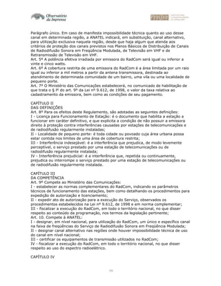 59
Parágrafo único. Em caso de manifesta impossibilidade técnica quanto ao uso desse
canal em determinada região, a ANATEL indicará, em substituição, canal alternativo,
para utilização exclusiva naquela região, desde que haja algum que atenda aos
critérios de proteção dos canais previstos nos Planos Básicos de Distribuição de Canais
de Radiodifusão Sonora em Freqüência Modulada, de Televisão em VHF e de
Retransmissão de Televisão em VHF.
Art. 5º A potência efetiva irradiada por emissora do RadCom será igual ou inferior a
vinte e cinco watts.
Art. 6º A cobertura restrita de uma emissora do RadCom é a área limitada por um raio
igual ou inferior a mil metros a partir da antena transmissora, destinada ao
atendimento de determinada comunidade de um bairro, uma vila ou uma localidade de
pequeno porte.
Art. 7º O Ministério das Comunicações estabelecerá, no comunicado de habilitação de
que trata o § lº do art. 9º da Lei nº 9.612, de 1998, o valor da taxa relativa ao
cadastramento da emissora, bem como as condições de seu pagamento.
CAPÍTULO II
DAS DEFINIÇÕES
Art. 8º Para os efeitos deste Regulamento, são adotadas as seguintes definições:
I - Licença para Funcionamento de Estação: é o documento que habilita a estação a
funcionar em caráter definitivo, e que explicita a condição de não possuir a emissora
direito à proteção contra interferências causadas por estações de telecomunicações e
de radiodifusão regularmente instaladas;
II - Localidade de pequeno porte: é toda cidade ou povoado cuja área urbana possa
estar contida nos limites de uma área de cobertura restrita;
III - Interferência indesejável: é a interferência que prejudica, de modo levemente
perceptível, o serviço prestado por uma estação de telecomunicações ou de
radiodifusão regularmente instalada;
IV - Interferência prejudicial: é a interferência que, repetida ou continuamente,
prejudica ou interrompe o serviço prestado por uma estação de telecomunicações ou
de radiodifusão regularmente instalada.
CAPÍTULO III
DA COMPETÊNCIA
Art. 9º Compete ao Ministério das Comunicações:
I - estabelecer as normas complementares do RadCom, indicando os parâmetros
técnicos de funcionamento das estações, bem como detalhando os procedimentos para
expedição de autorização e licenciamento;
II - expedir ato de autorização para a execução do Serviço, observados os
procedimentos estabelecidos na Lei nº 9.612, de 1998 e em norma complementar;
III - fiscalizar a execução do RadCom, em todo o território nacional, no que disser
respeito ao conteúdo da programação, nos termos da legislação pertinente;
Art. 10. Compete à ANATEL:
I - designar, em nível nacional, para utilização do RadCom, um único e específico canal
na faixa de freqüências do Serviço de Radiodifusão Sonora em Freqüência Modulada;
II - designar canal alternativo nas regiões onde houver impossibilidade técnica de uso
do canal em nível nacional;
III - certificar os equipamentos de transmissão utilizados no RadCom;
IV - fiscalizar a execução do RadCom, em todo o território nacional, no que disser
respeito ao uso do espectro radioelétrico.
CAPÍTULO IV
 