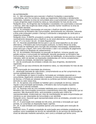 60
DA AUTORIZAÇÃO
Art. 11. São competentes para executar o RadCom fundações e associações
comunitárias, sem fins lucrativos, desde que legalmente instituídas e devidamente
registradas, sediadas na área da comunidade para a qual pretendem prestar o Serviço,
e cujos dirigentes sejam brasileiros natos ou naturalizados há mais de dez anos.
Parágrafo único. Os dirigentes das fundações e sociedades civis autorizadas a executar
o Serviço, além das exigências deste artigo, deverão manter residência na área da
comunidade atendida.
Art. 12. As entidades interessadas em executar o RadCom deverão apresentar
requerimento ao Ministério das Comunicações, demonstrando seu interesse, indicando
a área onde pretendem prestar o Serviço e solicitando a designação de canal para a
respectiva prestação.
Parágrafo único. A ANATEL procederá a análise da viabilidade técnica para uso do canal
nacionalmente designado para o RadCom ou de canal alternativo, conforme disposto
no art. 4° e no inciso I do art. 10 deste Regulamento.
Art. 13. Havendo possibilidade técnica para o uso do canal específico ou de canal
alternativo, o Ministério das Comunicações publicará, no Diário Oficial da União,
comunicado de habilitação para inscrição das entidades interessadas, estabelecendo
prazo para que o façam, bem como informando o valor e as condições de pagamento
da taxa relativa às despesas de cadastramento.
Art. 14. As entidades interessadas na execução do RadCom, inclusive aquela cuja
petição originou o comunicado de habilitação, deverão apresentar ao Ministério das
Comunicações, no prazo fixado no comunicado de habilitação, os documentos a seguir
indicados, além de atender as disposições estabelecidas em norma complementar:
I - estatuto da entidade, devidamente registrado;
II - ata da constituição da entidade e eleição dos seus dirigentes, devidamente
registrada;
III - prova de que seus diretores são brasileiros natos, ou naturalizados há mais de dez
anos;
IV - comprovação de maioridade dos diretores;
V - declaração assinada de cada diretor, comprometendo-se ao fiel cumprimento das
normas estabelecidas para o Serviço;
VI - manifestação em apoio à iniciativa, formulada por entidades associativas e
comunitárias, legalmente constituídas e sediadas na área pretendida para a prestação
do Serviço, e firmada por pessoas naturais ou jurídicas que tenham residência,
domicílio ou sede nessa área.
Art. 15. Se apenas uma entidade se habilitar para a prestação do Serviço, estando
regular a documentação apresentada, o Ministério das Comunicações expedirá
autorização à referida entidade.
Art. 16. Havendo mais de uma entidade habilitada para a prestação do Serviço, o
Ministério das Comunicações promoverá o entendimento entre elas, objetivando que se
associem. Não alcançando êxito, será procedida a escolha pelo critério de
representatividade, evidenciada por meio de manifestações de apoio encaminhadas por
membros ou por associações da comunidade a ser atendida.
Parágrafo único. Havendo igual representatividade entre as entidades, proceder-se-á à
escolha por sorteio.
Art. 17. A autorização terá validade de três anos, permitida a renovação por igual
período, se cumpridas as disposições legais vigentes.
Art. 18. A cada entidade será expedida apenas uma autorização para execução do
RadCom.
Parágrafo único. É vedada a expedição de autorização para entidades prestadoras de
qualquer outra modalidade de serviço de radiodifusão ou de serviços de distribuição de
sinais de televisão mediante assinatura, bem como a entidade que tenha como
 