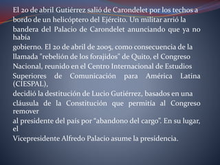 El 20 de abril Gutiérrez salió de Carondelet por los techos a
bordo de un helicóptero del Ejército. Un militar arrió la
bandera del Palacio de Carondelet anunciando que ya no
había
gobierno. El 20 de abril de 2005, como consecuencia de la
llamada "rebelión de los forajidos" de Quito, el Congreso
Nacional, reunido en el Centro Internacional de Estudios
Superiores de Comunicación para América Latina
(CIESPAL),
decidió la destitución de Lucio Gutiérrez, basados en una
cláusula de la Constitución que permitía al Congreso
remover
al presidente del país por “abandono del cargo”. En su lugar,
el
Vicepresidente Alfredo Palacio asume la presidencia.
 