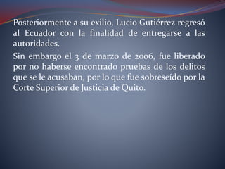 Posteriormente a su exilio, Lucio Gutiérrez regresó
al Ecuador con la finalidad de entregarse a las
autoridades.
Sin embargo el 3 de marzo de 2006, fue liberado
por no haberse encontrado pruebas de los delitos
que se le acusaban, por lo que fue sobreseído por la
Corte Superior de Justicia de Quito.
 
