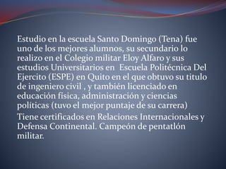 Estudio en la escuela Santo Domingo (Tena) fue
uno de los mejores alumnos, su secundario lo
realizo en el Colegio militar Eloy Alfaro y sus
estudios Universitarios en Escuela Politécnica Del
Ejercito (ESPE) en Quito en el que obtuvo su titulo
de ingeniero civil , y también licenciado en
educación física, administración y ciencias
políticas (tuvo el mejor puntaje de su carrera)
Tiene certificados en Relaciones Internacionales y
Defensa Continental. Campeón de pentatlón
militar.
 