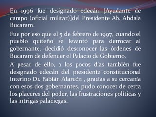 En 1996 fue designado edecán [Ayudante de
campo (oficial militar)]del Presidente Ab. Abdala
Bucaram.
Fue por eso que el 5 de febrero de 1997, cuando el
pueblo quiteño se levantó para derrocar al
gobernante, decidió desconocer las órdenes de
Bucaram de defender el Palacio de Gobierno.
A pesar de ello, a los pocos días también fue
designado edecán del presidente constitucional
interino Dr. Fabián Alarcón , gracias a su cercanía
con esos dos gobernantes, pudo conocer de cerca
los placeres del poder, las frustraciones políticas y
las intrigas palaciegas.
 