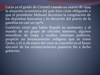 Lucía ya el grado de Coronel cuando en marzo de 1999
la situación económica del país hizo crisis obligando a
que el presidente Mahuad decretara la congelación de
los depósitos bancarios y la elevación del precio de la
gasolina en casi un 150%.
Gutiérrez creyó que había llegado su momento, y al
mando de un grupo de oficiales menores, algunos
miembros de tropa y ocultos intereses políticos,
propició un levantamiento indígena que se tomó
Quito, y el 21 de enero del 2000 se convirtió en el brazo
ejecutor de los acontecimientos pusieron fin a dicho
gobierno.
 