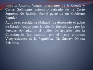 Junto a Antonio Vargas, presidente de la Conaie y
Carlos Solórzano, miembro retirado de la Corte
Suprema de Justicia, formó parte de un Gobierno
Popular.
Aunque el presidente Mahuad fue derrocado el golpe
de Estado fracasó, pues la rebelión fue sofocada por las
Fuerzas Armadas y el poder de acuerdo con la
Constitución fue asumido por el hasta entonces
Vicepresidente de la República, Dr. Gustavo Noboa
Bejarano.
 
