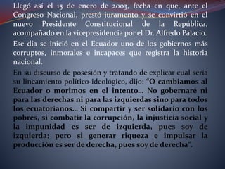 Llegó así el 15 de enero de 2003, fecha en que, ante el
Congreso Nacional, prestó juramento y se convirtió en el
nuevo Presidente Constitucional de la República,
acompañado en la vicepresidencia por el Dr. Alfredo Palacio.
Ese día se inició en el Ecuador uno de los gobiernos más
corruptos, inmorales e incapaces que registra la historia
nacional.
En su discurso de posesión y tratando de explicar cual sería
su lineamiento político-ideológico, dijo: “O cambiamos al
Ecuador o morimos en el intento… No gobernaré ni
para las derechas ni para las izquierdas sino para todos
los ecuatorianos… Si compartir y ser solidario con los
pobres, si combatir la corrupción, la injusticia social y
la impunidad es ser de izquierda, pues soy de
izquierda; pero si generar riqueza e impulsar la
producción es ser de derecha, pues soy de derecha”.
 