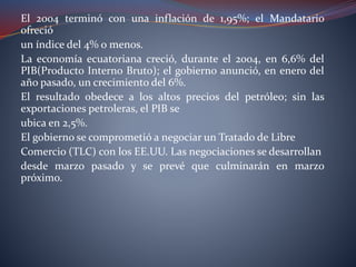 El 2004 terminó con una inflación de 1,95%; el Mandatario
ofreció
un índice del 4% o menos.
La economía ecuatoriana creció, durante el 2004, en 6,6% del
PIB(Producto Interno Bruto); el gobierno anunció, en enero del
año pasado, un crecimiento del 6%.
El resultado obedece a los altos precios del petróleo; sin las
exportaciones petroleras, el PIB se
ubica en 2,5%.
El gobierno se comprometió a negociar un Tratado de Libre
Comercio (TLC) con los EE.UU. Las negociaciones se desarrollan
desde marzo pasado y se prevé que culminarán en marzo
próximo.
 