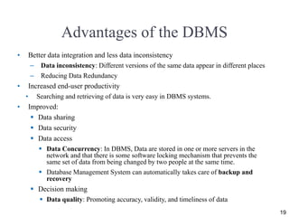 Advantages of the DBMS
• Better data integration and less data inconsistency
– Data inconsistency: Different versions of the same data appear in different places
– Reducing Data Redundancy
• Increased end-user productivity
• Searching and retrieving of data is very easy in DBMS systems.
• Improved:
 Data sharing
 Data security
 Data access
 Data Concurrency: In DBMS, Data are stored in one or more servers in the
network and that there is some software locking mechanism that prevents the
same set of data from being changed by two people at the same time.
 Database Management System can automatically takes care of backup and
recovery
 Decision making
 Data quality: Promoting accuracy, validity, and timeliness of data
19
 
