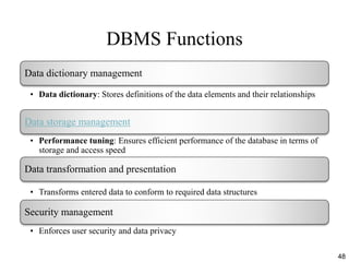 DBMS Functions
48
Data dictionary management
• Data dictionary: Stores definitions of the data elements and their relationships
Data storage management
• Performance tuning: Ensures efficient performance of the database in terms of
storage and access speed
Data transformation and presentation
• Transforms entered data to conform to required data structures
Security management
• Enforces user security and data privacy
 