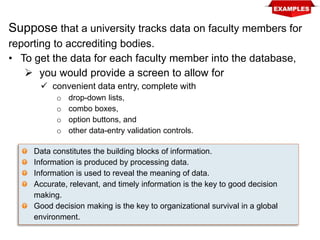 Suppose that a university tracks data on faculty members for
reporting to accrediting bodies.
• To get the data for each faculty member into the database,
 you would provide a screen to allow for
 convenient data entry, complete with
o drop-down lists,
o combo boxes,
o option buttons, and
o other data-entry validation controls.
Data constitutes the building blocks of information.
Information is produced by processing data.
Information is used to reveal the meaning of data.
Accurate, relevant, and timely information is the key to good decision
making.
Good decision making is the key to organizational survival in a global
environment.
 