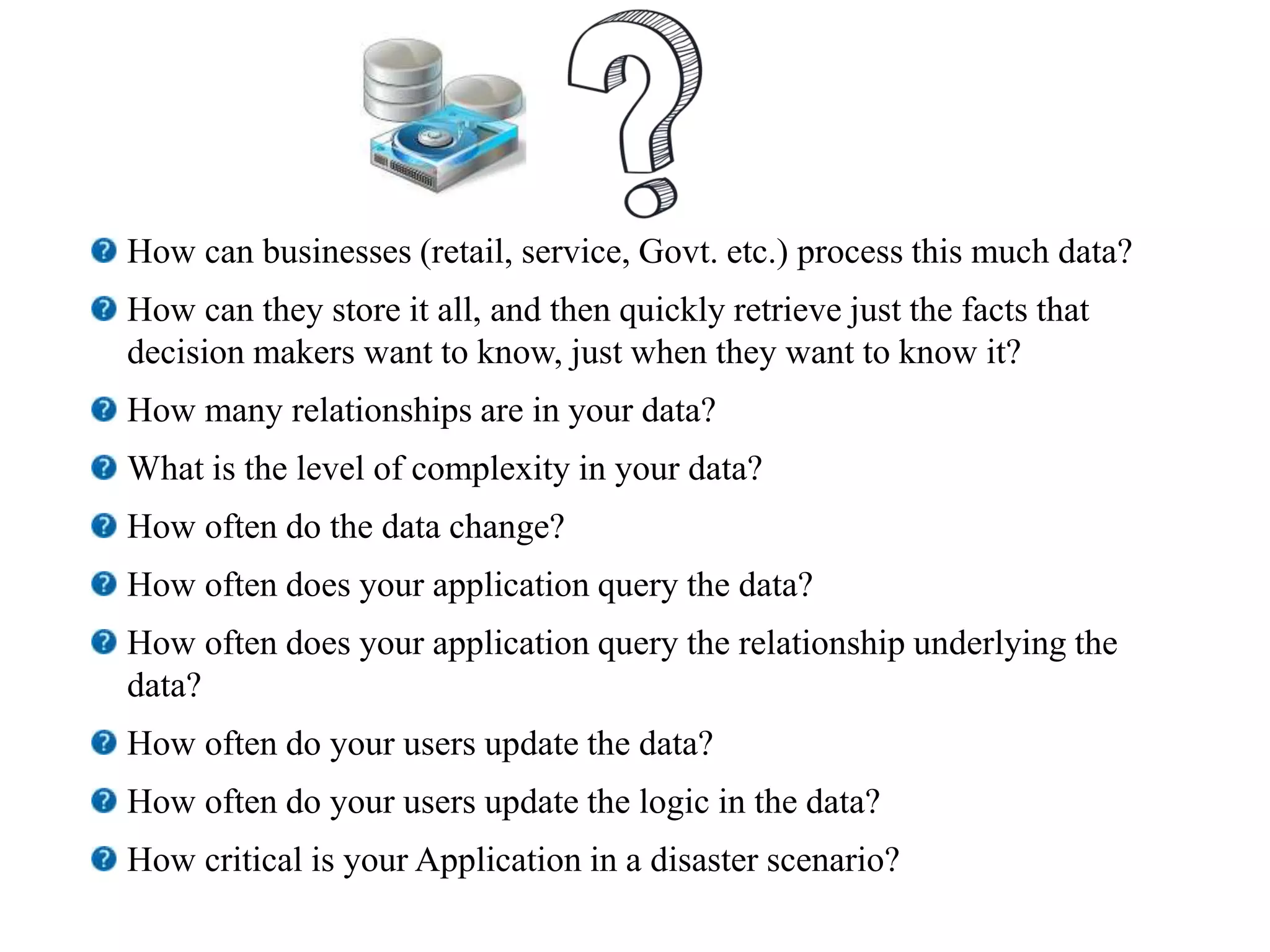 How can businesses (retail, service, Govt. etc.) process this much data?
How can they store it all, and then quickly retrieve just the facts that
decision makers want to know, just when they want to know it?
How many relationships are in your data?
What is the level of complexity in your data?
How often do the data change?
How often does your application query the data?
How often does your application query the relationship underlying the
data?
How often do your users update the data?
How often do your users update the logic in the data?
How critical is your Application in a disaster scenario?
 