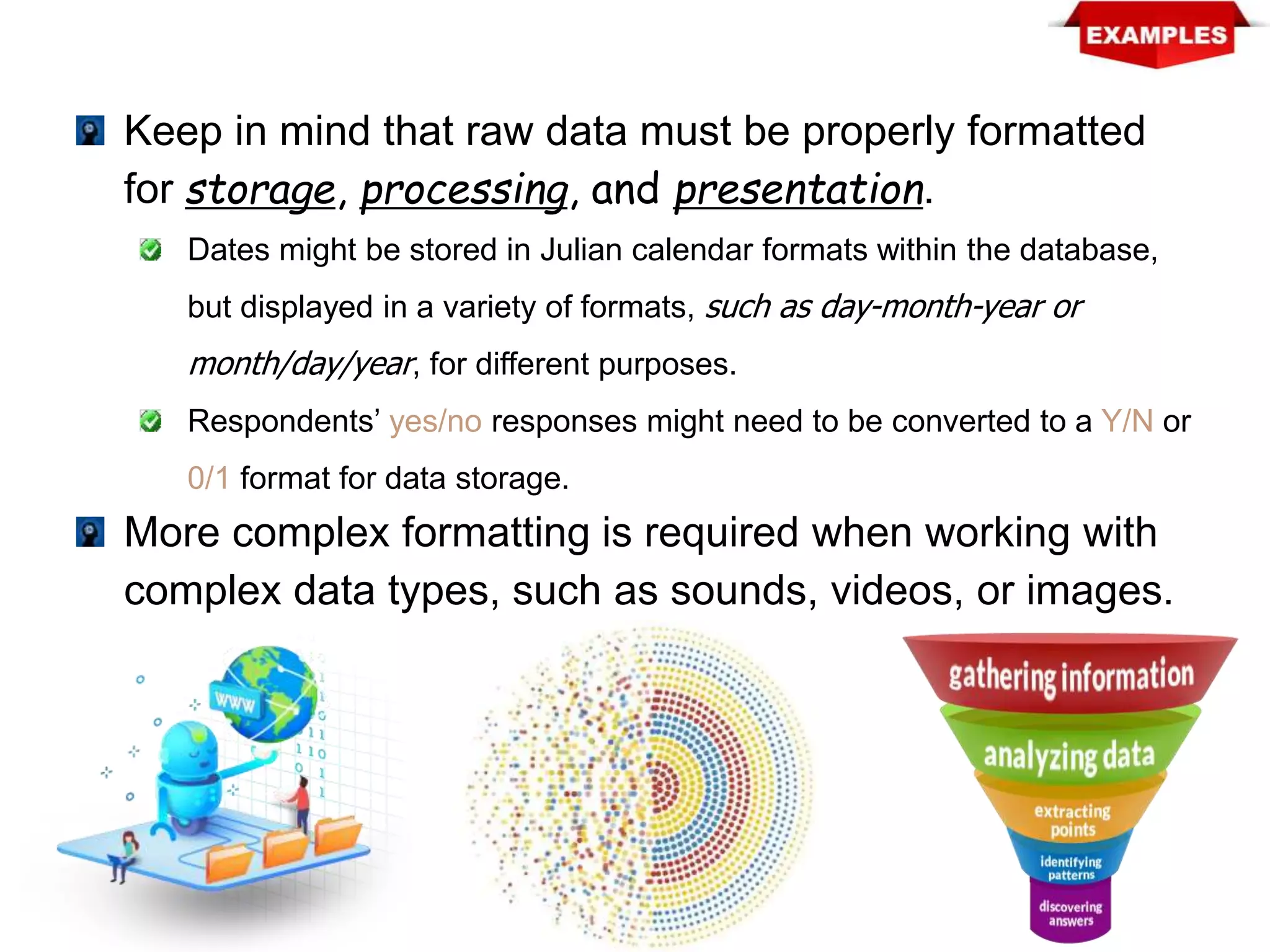 Keep in mind that raw data must be properly formatted
for storage, processing, and presentation.
Dates might be stored in Julian calendar formats within the database,
but displayed in a variety of formats, such as day-month-year or
month/day/year, for different purposes.
Respondents’ yes/no responses might need to be converted to a Y/N or
0/1 format for data storage.
More complex formatting is required when working with
complex data types, such as sounds, videos, or images.
 