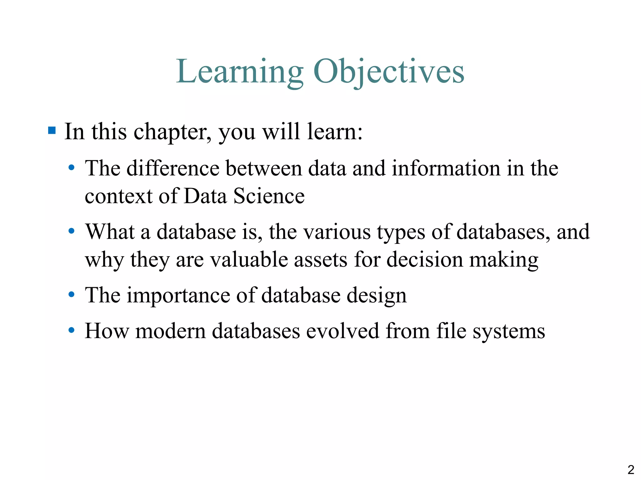 Learning Objectives
 In this chapter, you will learn:
• The difference between data and information in the
context of Data Science
• What a database is, the various types of databases, and
why they are valuable assets for decision making
• The importance of database design
• How modern databases evolved from file systems
2
 