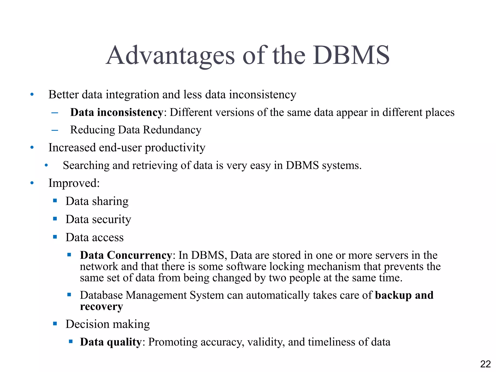 Advantages of the DBMS
• Better data integration and less data inconsistency
– Data inconsistency: Different versions of the same data appear in different places
– Reducing Data Redundancy
• Increased end-user productivity
• Searching and retrieving of data is very easy in DBMS systems.
• Improved:
 Data sharing
 Data security
 Data access
 Data Concurrency: In DBMS, Data are stored in one or more servers in the
network and that there is some software locking mechanism that prevents the
same set of data from being changed by two people at the same time.
 Database Management System can automatically takes care of backup and
recovery
 Decision making
 Data quality: Promoting accuracy, validity, and timeliness of data
22
 
