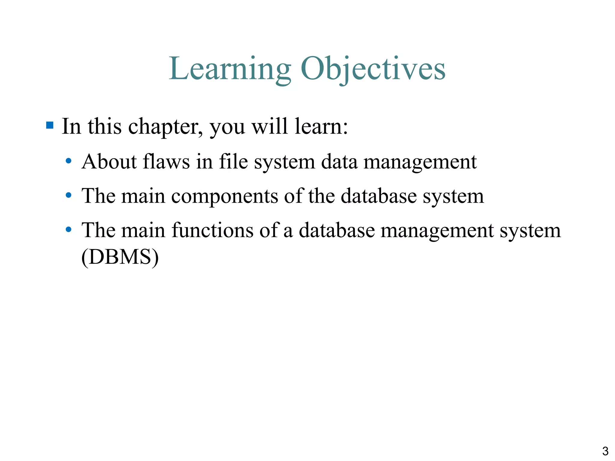 Learning Objectives
 In this chapter, you will learn:
• About flaws in file system data management
• The main components of the database system
• The main functions of a database management system
(DBMS)
3
 