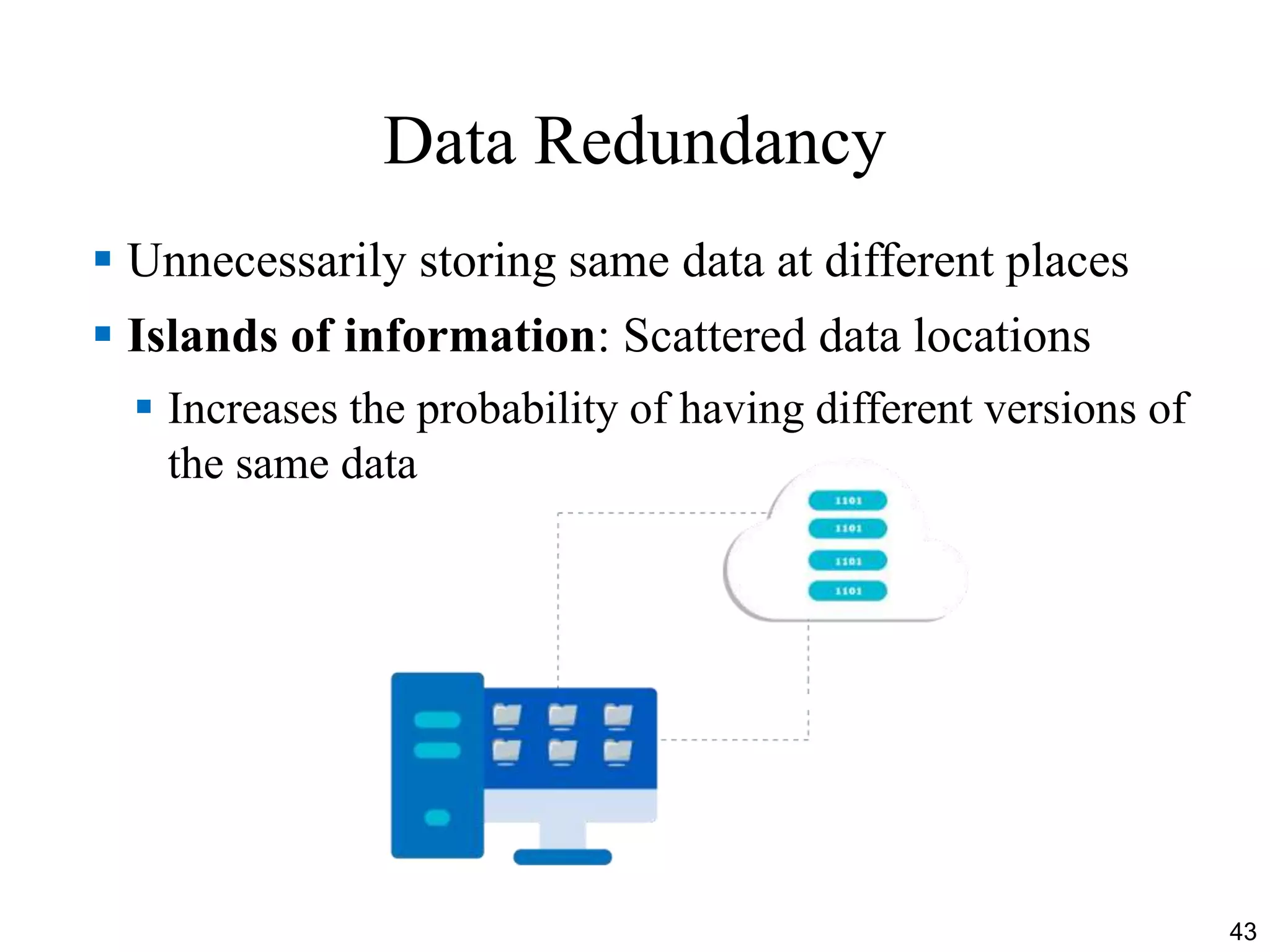 Data Redundancy
 Unnecessarily storing same data at different places
 Islands of information: Scattered data locations
 Increases the probability of having different versions of
the same data
43
 