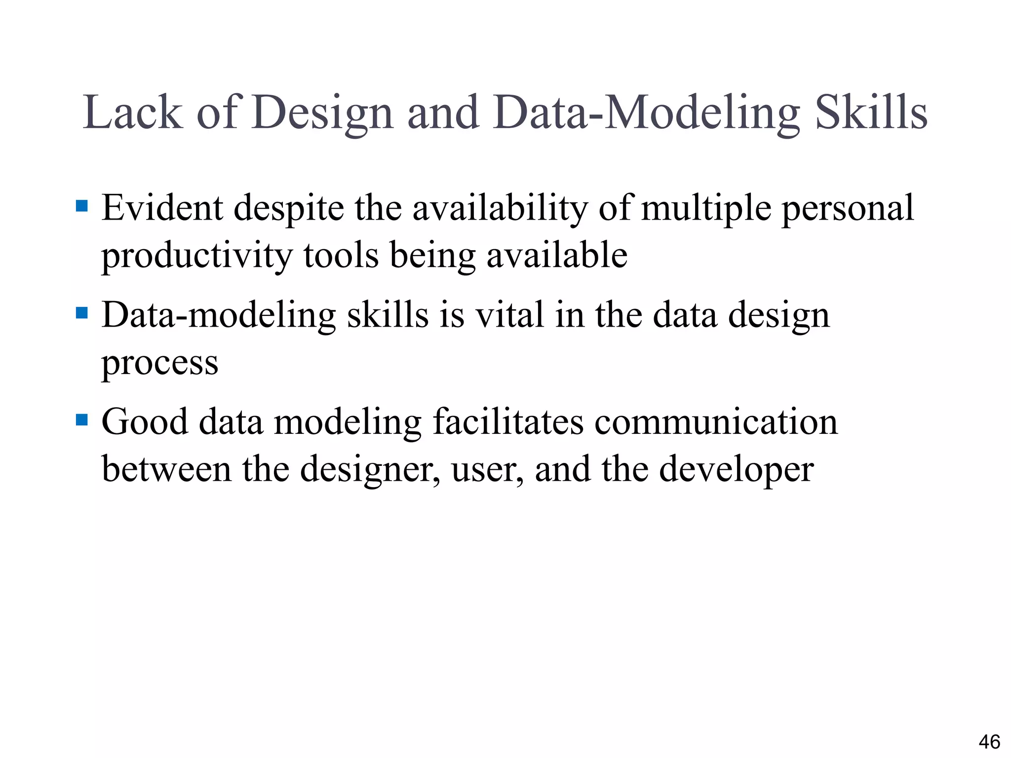 Lack of Design and Data-Modeling Skills
 Evident despite the availability of multiple personal
productivity tools being available
 Data-modeling skills is vital in the data design
process
 Good data modeling facilitates communication
between the designer, user, and the developer
46
 