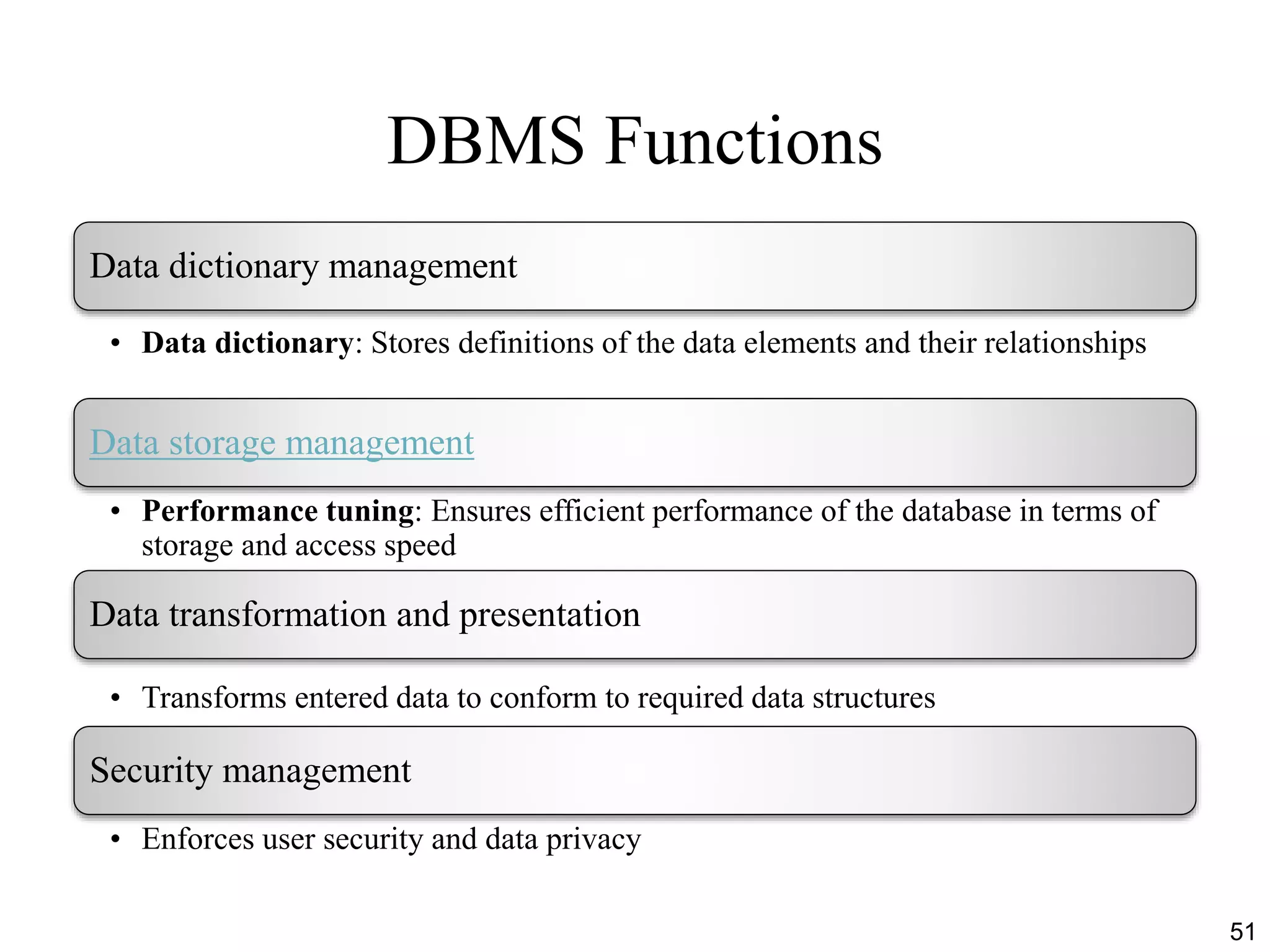 DBMS Functions
51
Data dictionary management
• Data dictionary: Stores definitions of the data elements and their relationships
Data storage management
• Performance tuning: Ensures efficient performance of the database in terms of
storage and access speed
Data transformation and presentation
• Transforms entered data to conform to required data structures
Security management
• Enforces user security and data privacy
 