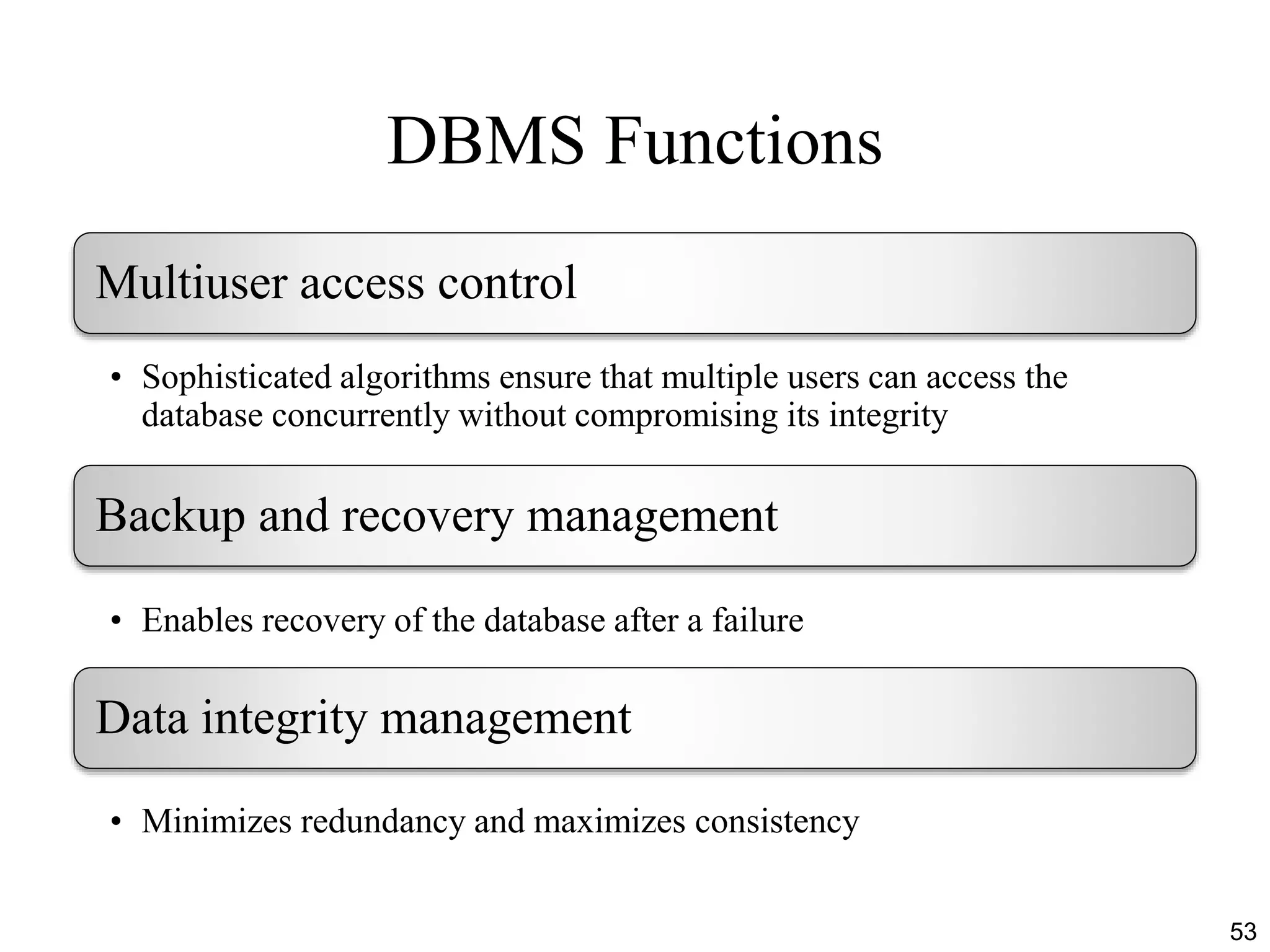 DBMS Functions
53
Multiuser access control
• Sophisticated algorithms ensure that multiple users can access the
database concurrently without compromising its integrity
Backup and recovery management
• Enables recovery of the database after a failure
Data integrity management
• Minimizes redundancy and maximizes consistency
 