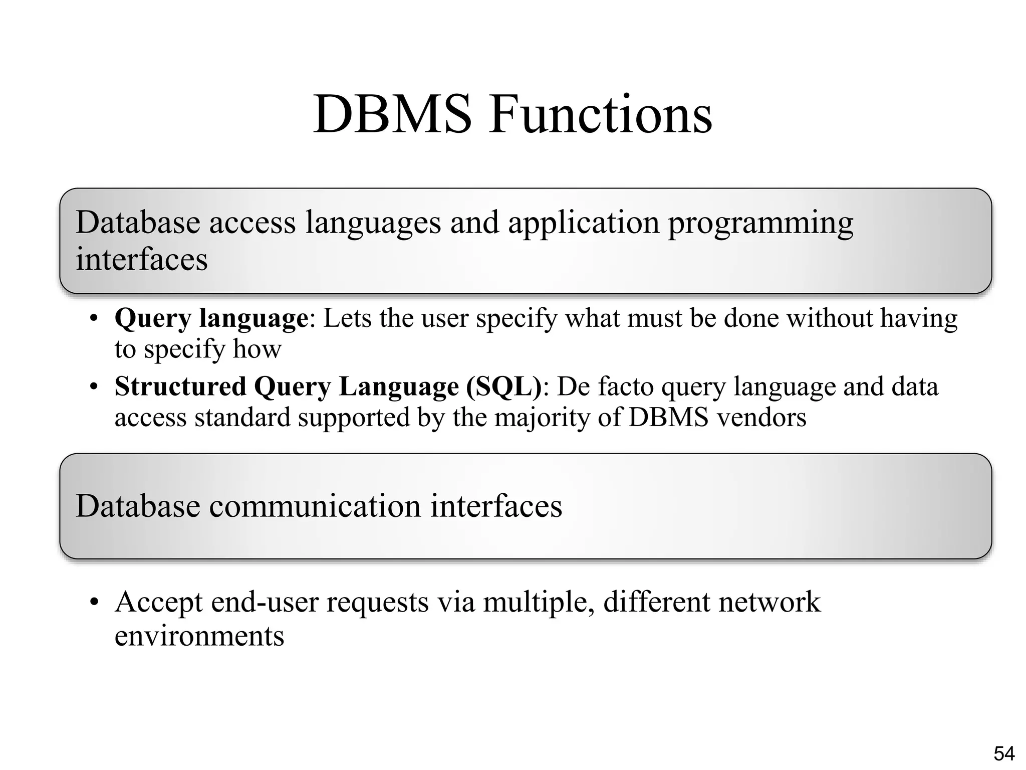 DBMS Functions
54
Database access languages and application programming
interfaces
• Query language: Lets the user specify what must be done without having
to specify how
• Structured Query Language (SQL): De facto query language and data
access standard supported by the majority of DBMS vendors
Database communication interfaces
• Accept end-user requests via multiple, different network
environments
 