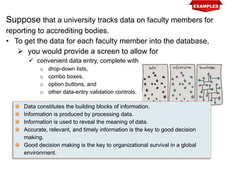 Suppose that a university tracks data on faculty members for
reporting to accrediting bodies.
• To get the data for each faculty member into the database,
 you would provide a screen to allow for
 convenient data entry, complete with
o drop-down lists,
o combo boxes,
o option buttons, and
o other data-entry validation controls.
Data constitutes the building blocks of information.
Information is produced by processing data.
Information is used to reveal the meaning of data.
Accurate, relevant, and timely information is the key to good decision
making.
Good decision making is the key to organizational survival in a global
environment.
 