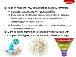 Keep in mind that raw data must be properly formatted
for storage, processing, and presentation.
Dates might be stored in Julian calendar formats within the database,
but displayed in a variety of formats, such as day-month-year or
month/day/year, for different purposes.
Respondents’ yes/no responses might need to be converted to a Y/N or
0/1 format for data storage.
More complex formatting is required when working with
complex data types, such as sounds, videos, or images.
 