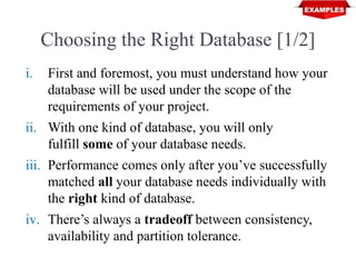 Choosing the Right Database [1/2]
i. First and foremost, you must understand how your
database will be used under the scope of the
requirements of your project.
ii. With one kind of database, you will only
fulfill some of your database needs.
iii. Performance comes only after you’ve successfully
matched all your database needs individually with
the right kind of database.
iv. There’s always a tradeoff between consistency,
availability and partition tolerance.
 