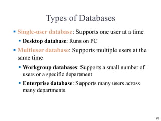 Types of Databases
 Single-user database: Supports one user at a time
 Desktop database: Runs on PC
 Multiuser database: Supports multiple users at the
same time
 Workgroup databases: Supports a small number of
users or a specific department
 Enterprise database: Supports many users across
many departments
26
 