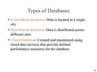 Types of Databases
 Centralized database: Data is located at a single
site
 Distributed database: Data is distributed across
different sites
 Cloud database: Created and maintained using
cloud data services that provide defined
performance measures for the database
27
 