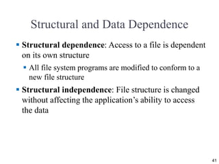 Structural and Data Dependence
 Structural dependence: Access to a file is dependent
on its own structure
 All file system programs are modified to conform to a
new file structure
 Structural independence: File structure is changed
without affecting the application’s ability to access
the data
41
 