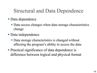 Structural and Data Dependence
 Data dependence
 Data access changes when data storage characteristics
change
 Data independence
 Data storage characteristics is changed without
affecting the program’s ability to access the data
 Practical significance of data dependence is
difference between logical and physical format
42
 