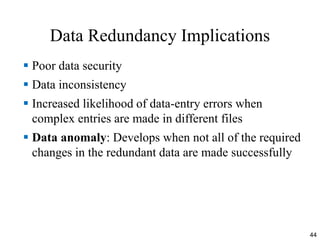 Data Redundancy Implications
 Poor data security
 Data inconsistency
 Increased likelihood of data-entry errors when
complex entries are made in different files
 Data anomaly: Develops when not all of the required
changes in the redundant data are made successfully
44
 