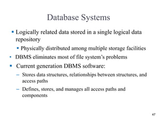 Database Systems
 Logically related data stored in a single logical data
repository
 Physically distributed among multiple storage facilities
• DBMS eliminates most of file system’s problems
 Current generation DBMS software:
– Stores data structures, relationships between structures, and
access paths
– Defines, stores, and manages all access paths and
components
47
 