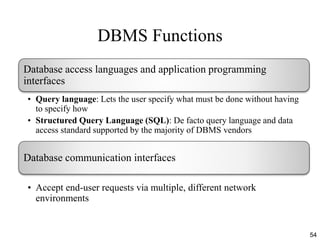 DBMS Functions
54
Database access languages and application programming
interfaces
• Query language: Lets the user specify what must be done without having
to specify how
• Structured Query Language (SQL): De facto query language and data
access standard supported by the majority of DBMS vendors
Database communication interfaces
• Accept end-user requests via multiple, different network
environments
 