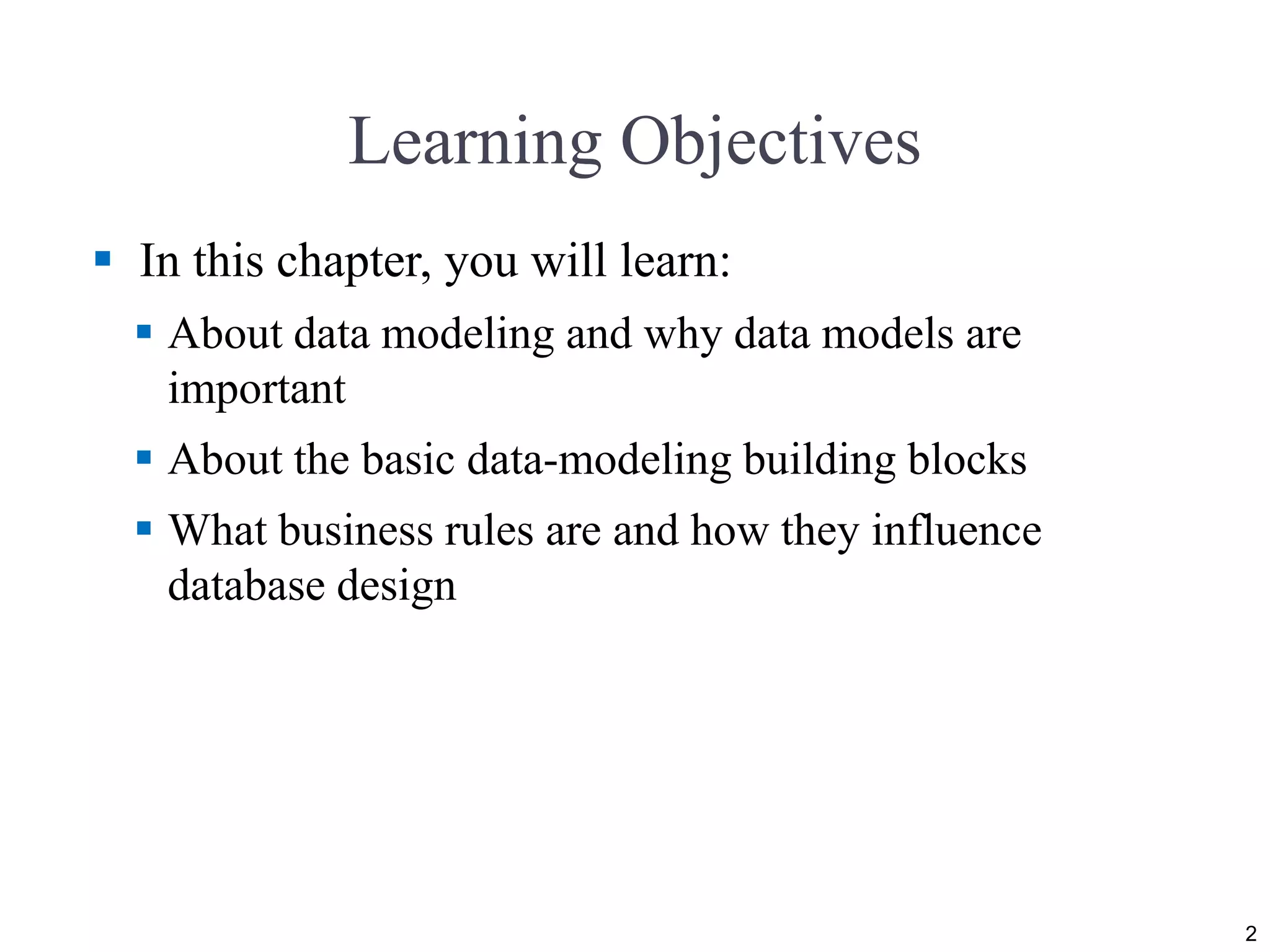 Learning Objectives  In this chapter, you will learn:  About data modeling and why data models are important  About the basic data-modeling building blocks  What business rules are and how they influence database design 2 