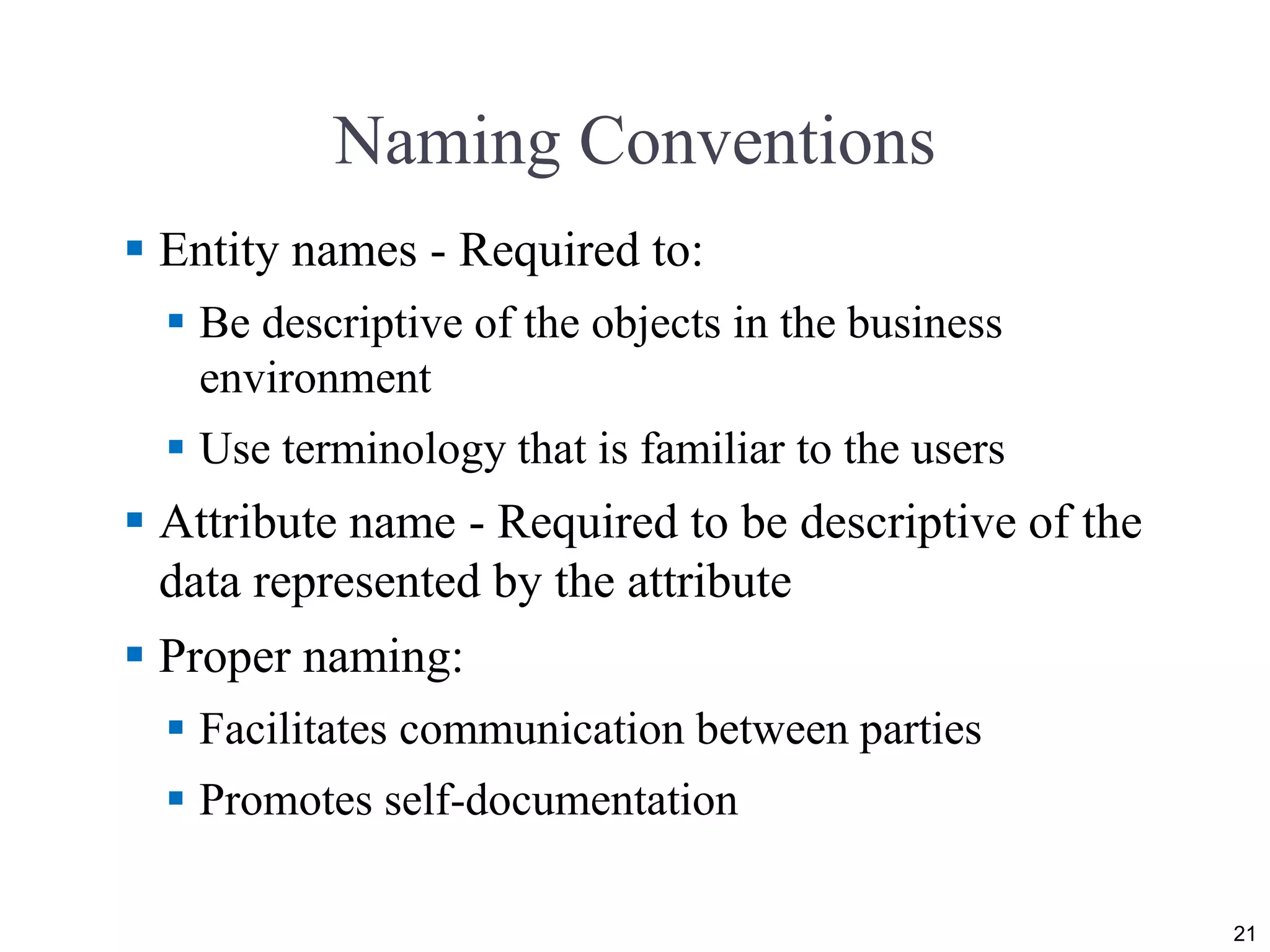 Naming Conventions  Entity names - Required to:  Be descriptive of the objects in the business environment  Use terminology that is familiar to the users  Attribute name - Required to be descriptive of the data represented by the attribute  Proper naming:  Facilitates communication between parties  Promotes self-documentation 21 
