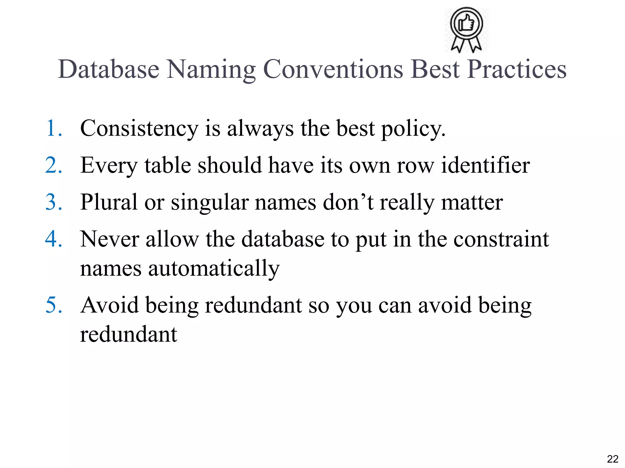 Database Naming Conventions Best Practices 1. Consistency is always the best policy. 2. Every table should have its own row identifier 3. Plural or singular names don’t really matter 4. Never allow the database to put in the constraint names automatically 5. Avoid being redundant so you can avoid being redundant 22 