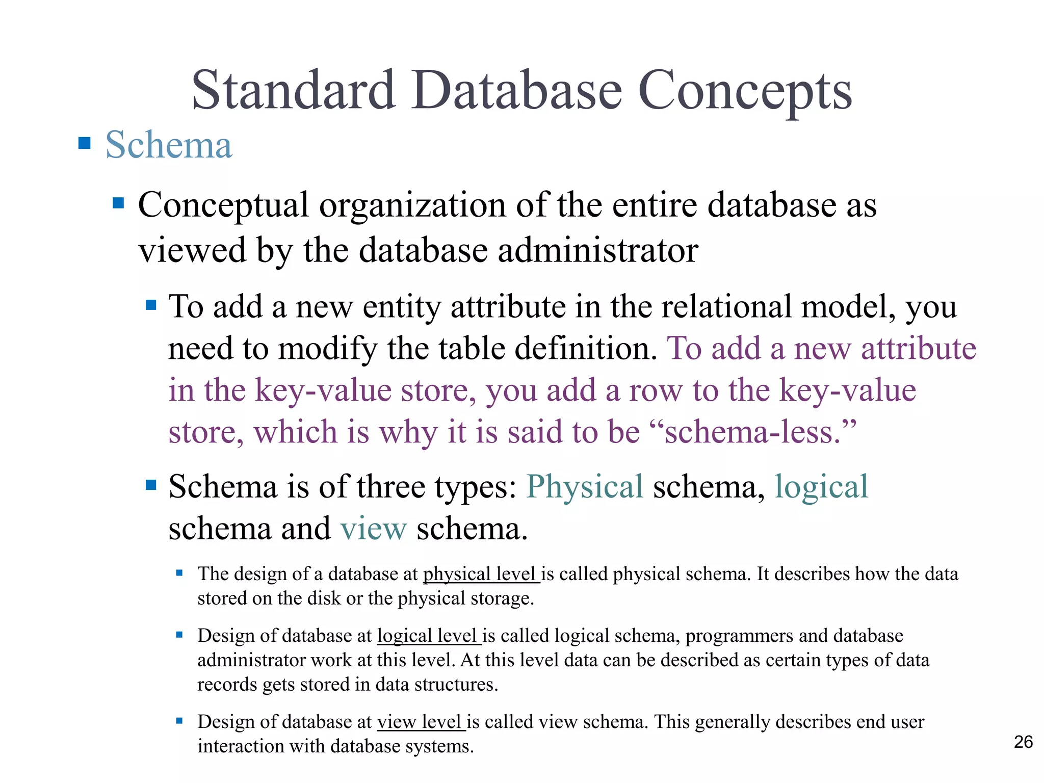 Standard Database Concepts 26  Schema  Conceptual organization of the entire database as viewed by the database administrator  To add a new entity attribute in the relational model, you need to modify the table definition. To add a new attribute in the key-value store, you add a row to the key-value store, which is why it is said to be “schema-less.”  Schema is of three types: Physical schema, logical schema and view schema.  The design of a database at physical level is called physical schema. It describes how the data stored on the disk or the physical storage.  Design of database at logical level is called logical schema, programmers and database administrator work at this level. At this level data can be described as certain types of data records gets stored in data structures.  Design of database at view level is called view schema. This generally describes end user interaction with database systems. 