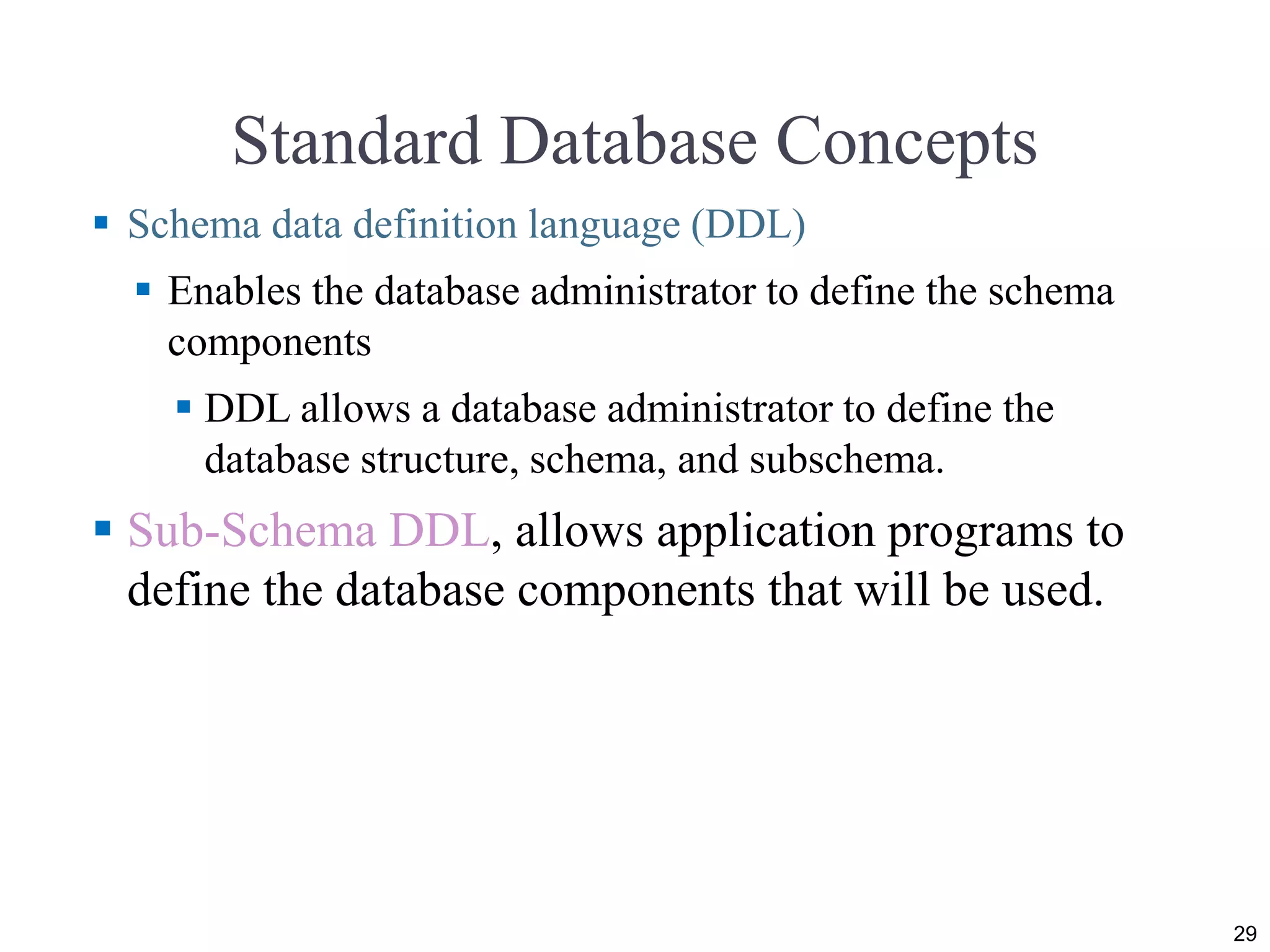 Standard Database Concepts  Schema data definition language (DDL)  Enables the database administrator to define the schema components  DDL allows a database administrator to define the database structure, schema, and subschema.  Sub-Schema DDL, allows application programs to define the database components that will be used. 29 