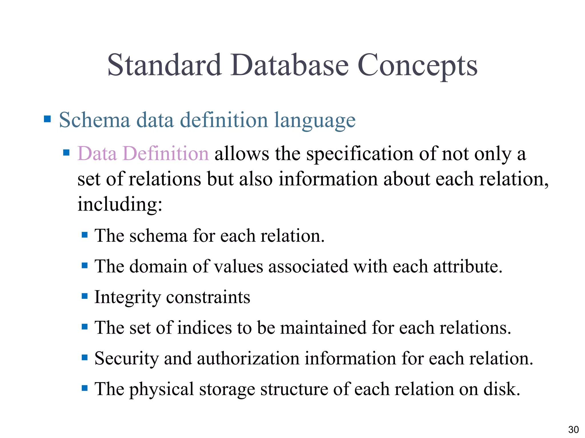 Standard Database Concepts  Schema data definition language  Data Definition allows the specification of not only a set of relations but also information about each relation, including:  The schema for each relation.  The domain of values associated with each attribute.  Integrity constraints  The set of indices to be maintained for each relations.  Security and authorization information for each relation.  The physical storage structure of each relation on disk. 30 