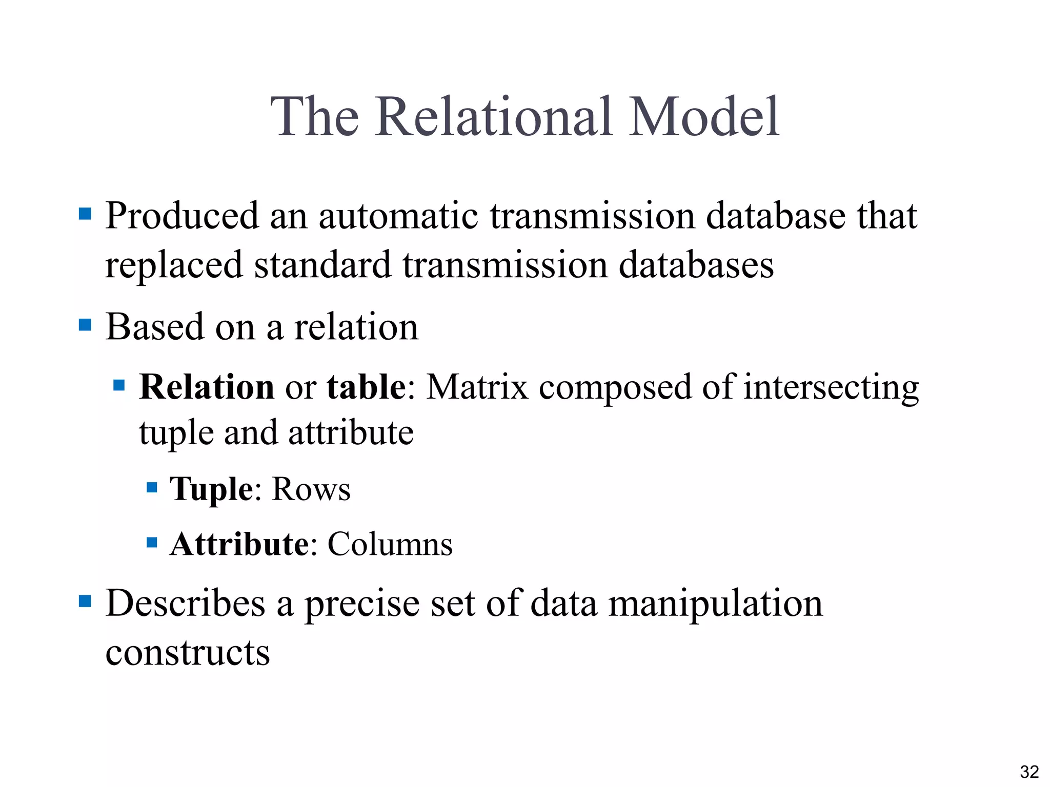 The Relational Model  Produced an automatic transmission database that replaced standard transmission databases  Based on a relation  Relation or table: Matrix composed of intersecting tuple and attribute  Tuple: Rows  Attribute: Columns  Describes a precise set of data manipulation constructs 32 