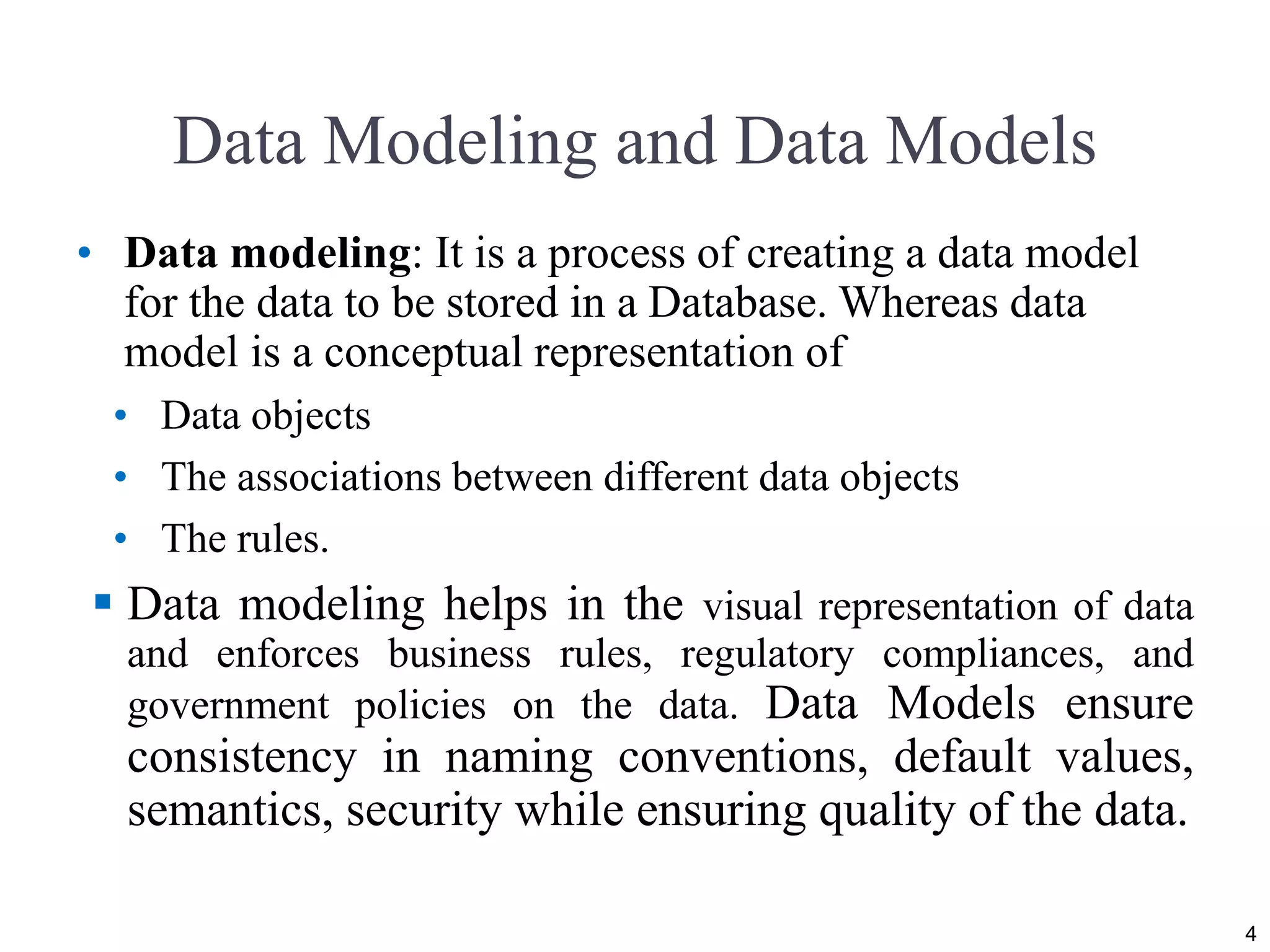 Data Modeling and Data Models • Data modeling: It is a process of creating a data model for the data to be stored in a Database. Whereas data model is a conceptual representation of • Data objects • The associations between different data objects • The rules.  Data modeling helps in the visual representation of data and enforces business rules, regulatory compliances, and government policies on the data. Data Models ensure consistency in naming conventions, default values, semantics, security while ensuring quality of the data. 4 