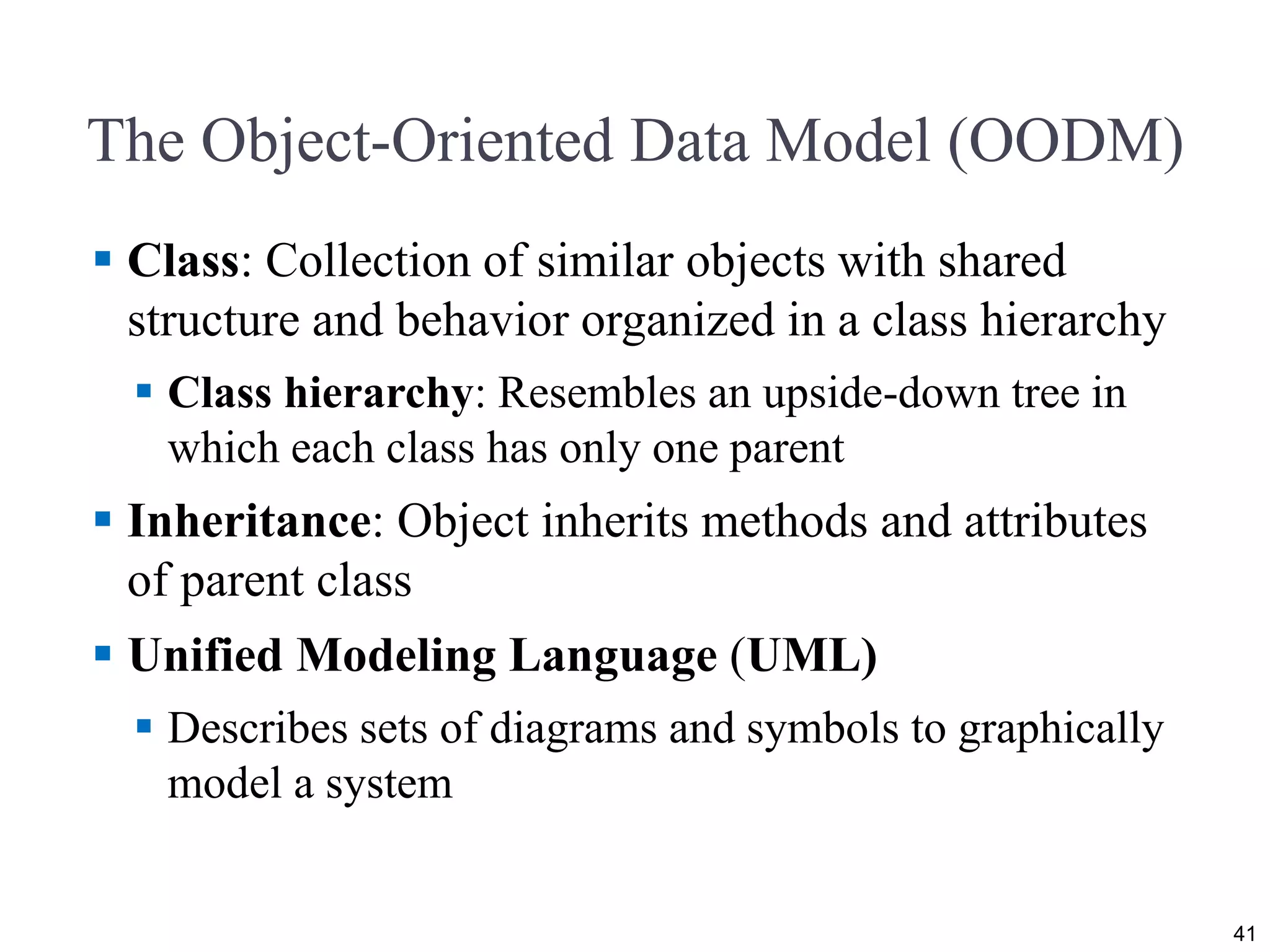 The Object-Oriented Data Model (OODM)  Class: Collection of similar objects with shared structure and behavior organized in a class hierarchy  Class hierarchy: Resembles an upside-down tree in which each class has only one parent  Inheritance: Object inherits methods and attributes of parent class  Unified Modeling Language (UML)  Describes sets of diagrams and symbols to graphically model a system 41 