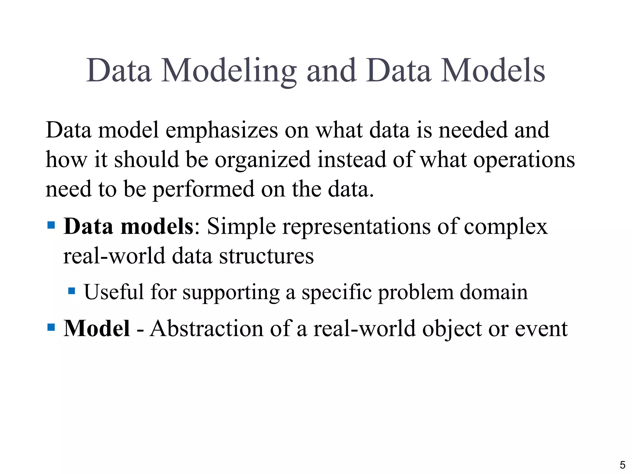 Data Modeling and Data Models Data model emphasizes on what data is needed and how it should be organized instead of what operations need to be performed on the data.  Data models: Simple representations of complex real-world data structures  Useful for supporting a specific problem domain  Model - Abstraction of a real-world object or event 5 