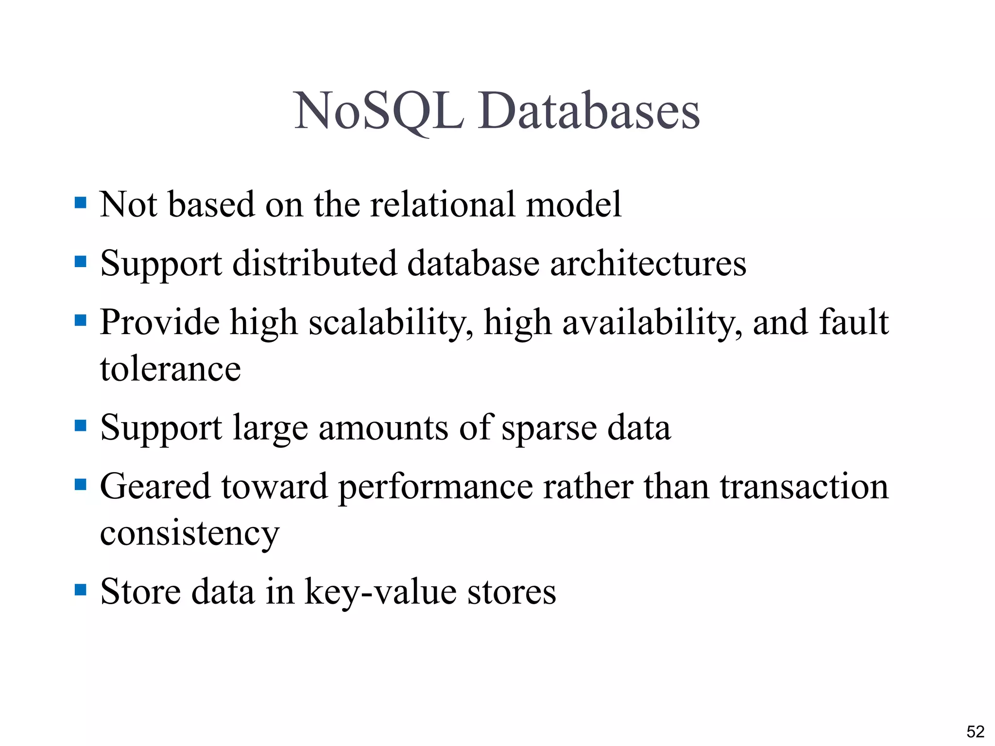 NoSQL Databases  Not based on the relational model  Support distributed database architectures  Provide high scalability, high availability, and fault tolerance  Support large amounts of sparse data  Geared toward performance rather than transaction consistency  Store data in key-value stores 52 