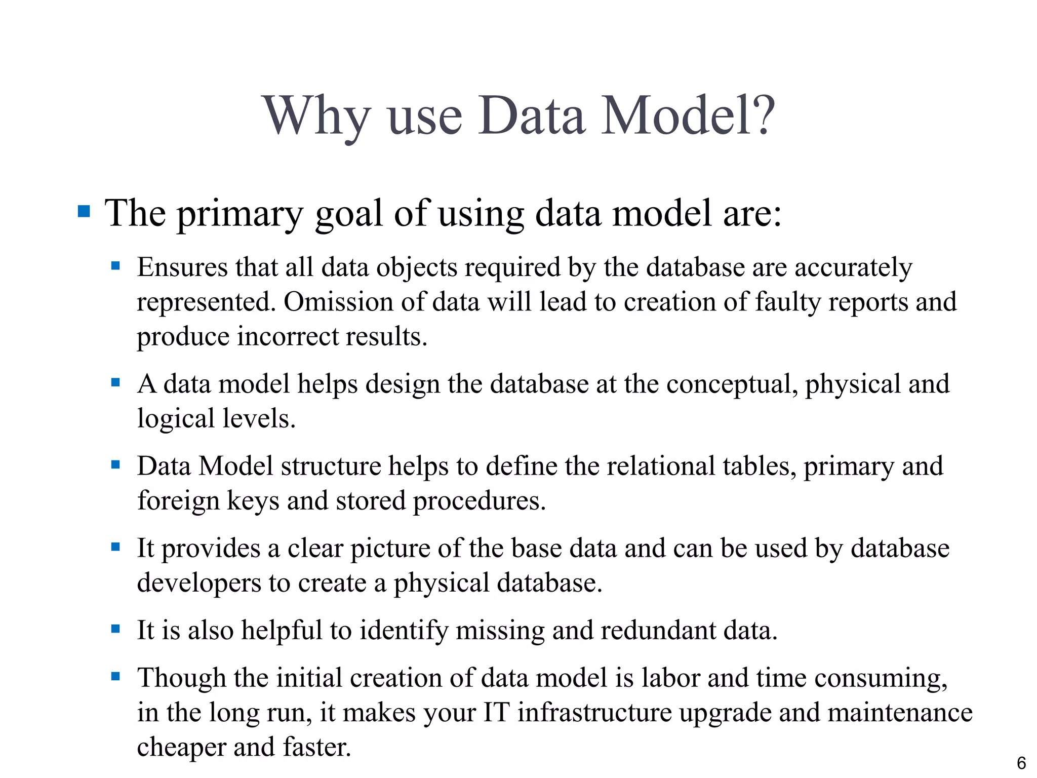 Why use Data Model?  The primary goal of using data model are:  Ensures that all data objects required by the database are accurately represented. Omission of data will lead to creation of faulty reports and produce incorrect results.  A data model helps design the database at the conceptual, physical and logical levels.  Data Model structure helps to define the relational tables, primary and foreign keys and stored procedures.  It provides a clear picture of the base data and can be used by database developers to create a physical database.  It is also helpful to identify missing and redundant data.  Though the initial creation of data model is labor and time consuming, in the long run, it makes your IT infrastructure upgrade and maintenance cheaper and faster. 6 